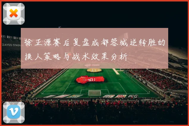 徐正源赛后复盘成都蓉城逆转胜的换人策略与战术效果分析