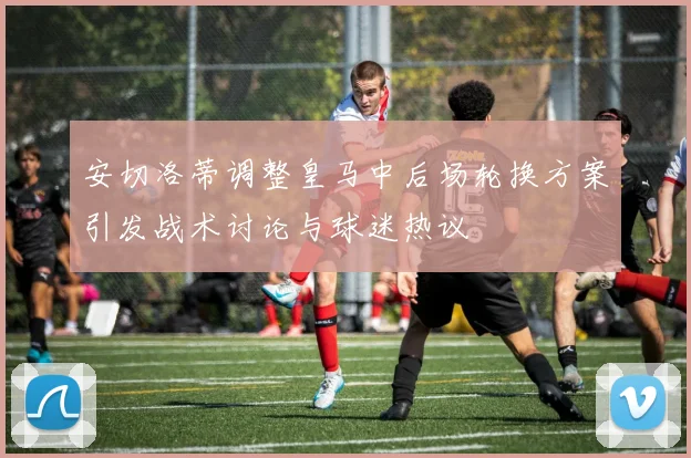 安切洛蒂调整皇马中后场轮换方案引发战术讨论与球迷热议
