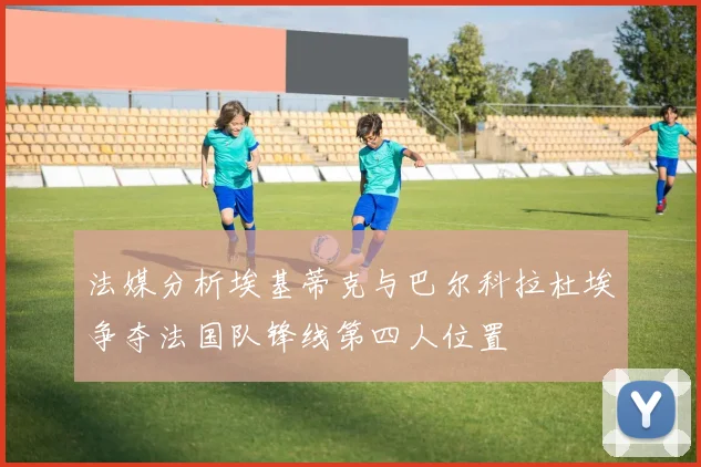 法媒分析埃基蒂克与巴尔科拉杜埃争夺法国队锋线第四人位置