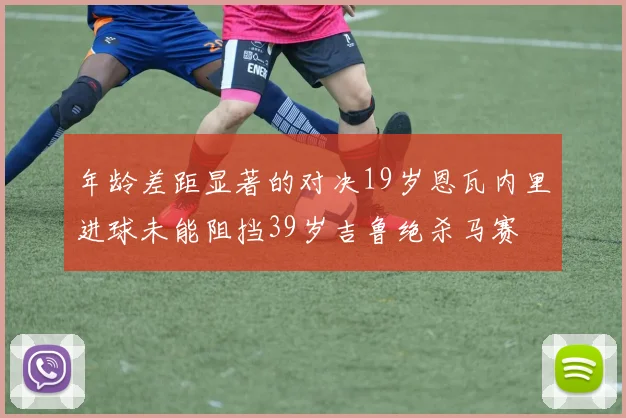 年龄差距显著的对决19岁恩瓦内里进球未能阻挡39岁吉鲁绝杀马赛