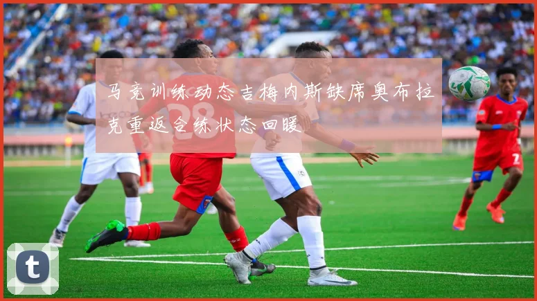 马竞训练动态吉梅内斯缺席奥布拉克重返合练状态回暖