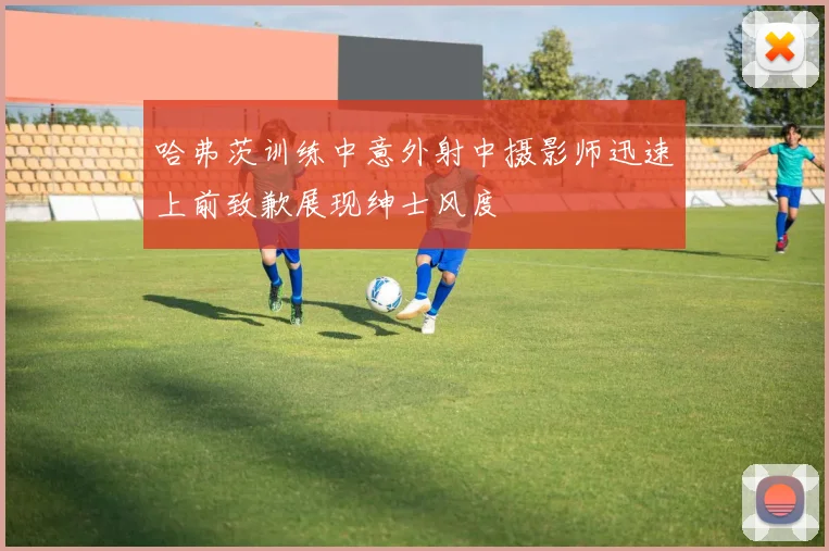 哈弗茨训练中意外射中摄影师迅速上前致歉展现绅士风度