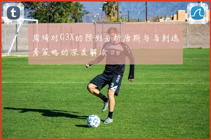 周琦对G3X的预测分析唐斯与马刺选秀策略的深度解读