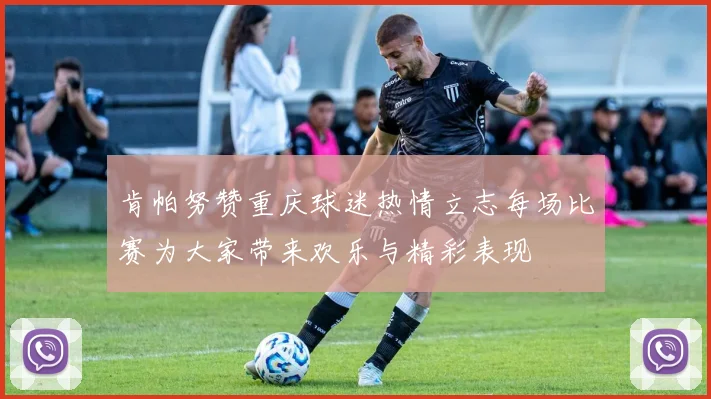 肯帕努赞重庆球迷热情立志每场比赛为大家带来欢乐与精彩表现