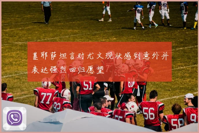 基耶萨坦言对尤文现状感到意外并表达强烈回归愿望