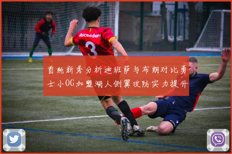 首轮新秀分析迪班萨与布朗对比勇士小OG加盟湖人侧翼攻防实力提升