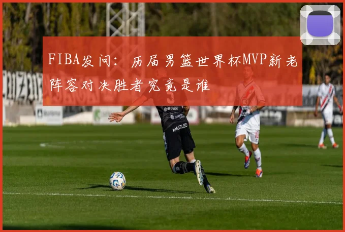 FIBA发问：历届男篮世界杯MVP新老阵容对决胜者究竟是谁