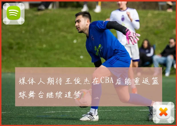 媒体人期待王俊杰在CBA后能重返篮球舞台继续追梦