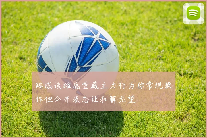 路威谈雄鹿雪藏主力行为称常规操作但公开表态让和解无望