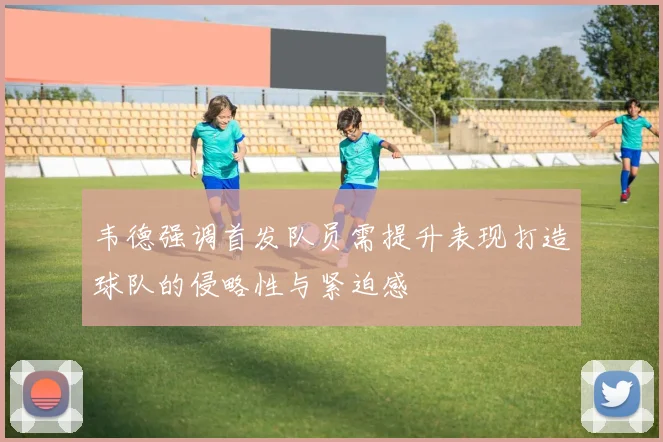 韦德强调首发队员需提升表现打造球队的侵略性与紧迫感