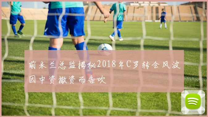 前米兰总监揭秘2018年C罗转会风波因中资撤资而告吹