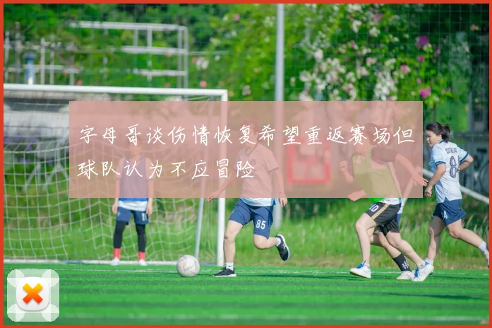 字母哥谈伤情恢复希望重返赛场但球队认为不应冒险