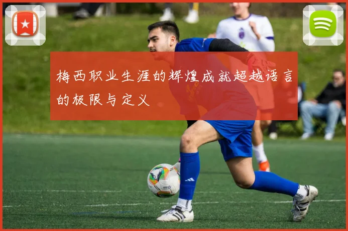 梅西职业生涯的辉煌成就超越语言的极限与定义