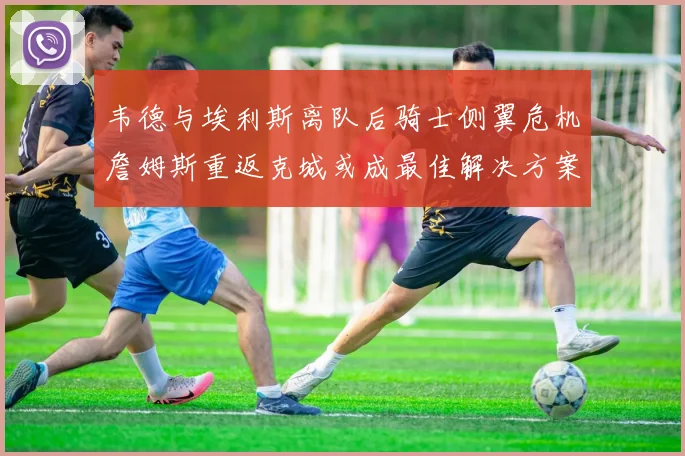 韦德与埃利斯离队后骑士侧翼危机詹姆斯重返克城或成最佳解决方案