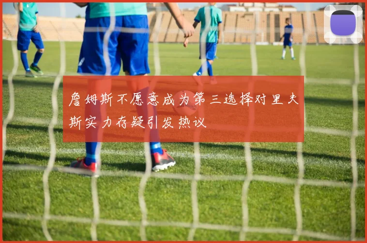 詹姆斯不愿意成为第三选择对里夫斯实力存疑引发热议
