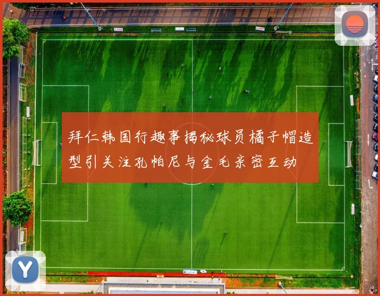 拜仁韩国行趣事揭秘球员橘子帽造型引关注孔帕尼与金毛亲密互动