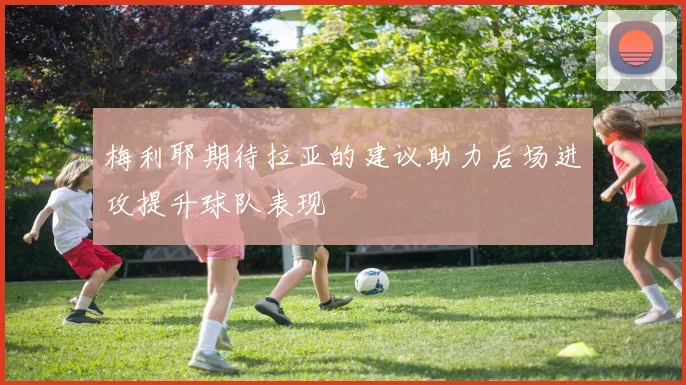 梅利耶期待拉亚的建议助力后场进攻提升球队表现
