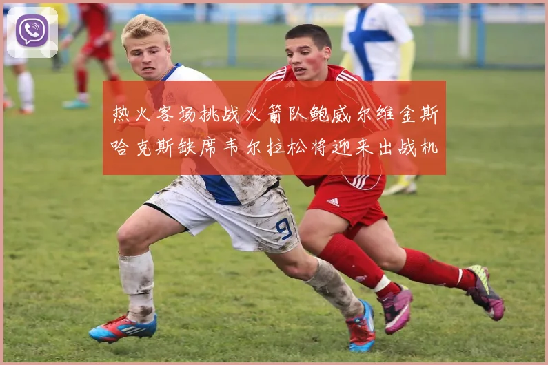 热火客场挑战火箭队鲍威尔维金斯哈克斯缺席韦尔拉松将迎来出战机会