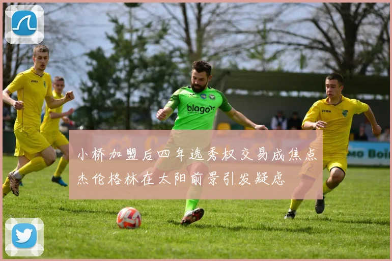 小桥加盟后四年选秀权交易成焦点杰伦格林在太阳前景引发疑虑