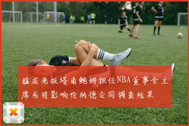 猛龙老板塔南鲍姆担任NBA董事会主席或将影响伦纳德合同调查结果