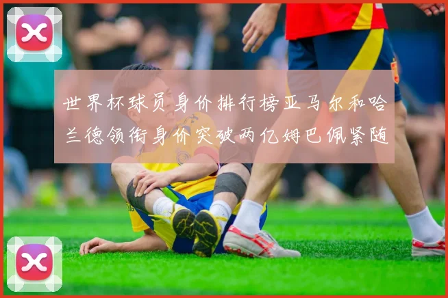 世界杯球员身价排行榜亚马尔和哈兰德领衔身价突破两亿姆巴佩紧随其后