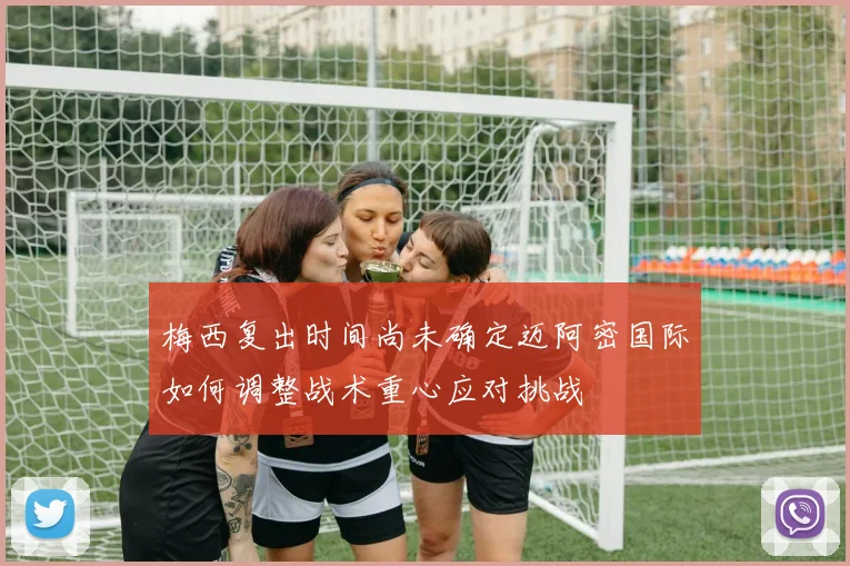 梅西复出时间尚未确定迈阿密国际如何调整战术重心应对挑战