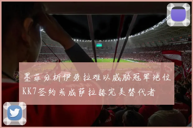 墨菲分析伊劳拉难以威胁冠军地位KK7签约或成萨拉赫完美替代者