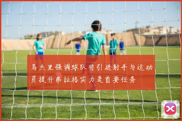 乌杰里强调球队将引进射手与运动员提升弗拉格实力是首要任务