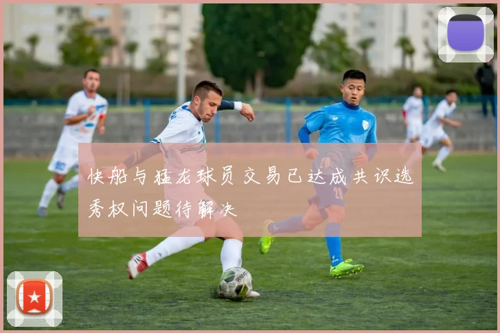 快船与猛龙球员交易已达成共识选秀权问题待解决