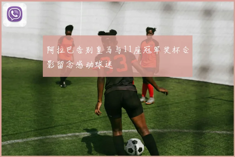 阿拉巴告别皇马与11座冠军奖杯合影留念感动球迷