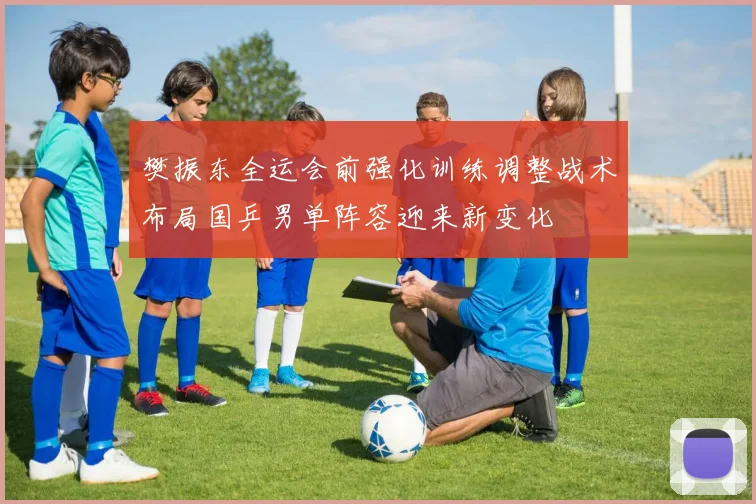 樊振东全运会前强化训练调整战术布局国乒男单阵容迎来新变化