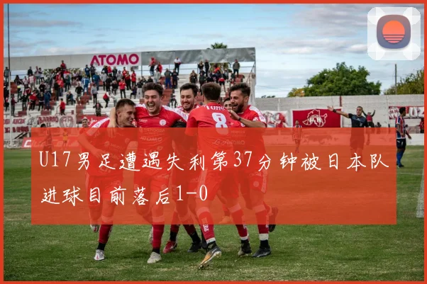 U17男足遭遇失利第37分钟被日本队进球目前落后1-0