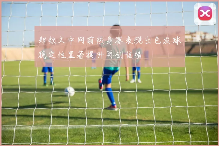 郑钦文中网前热身赛表现出色发球稳定性显著提升再创佳绩